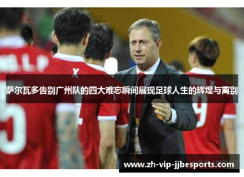 萨尔瓦多告别广州队的四大难忘瞬间展现足球人生的辉煌与离别