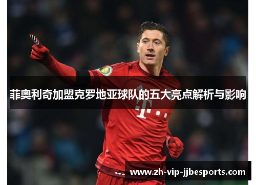 菲奥利奇加盟克罗地亚球队的五大亮点解析与影响 菲奥利奇加盟克罗地亚球队的五大亮点解析与影响