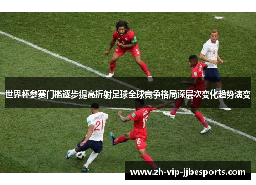 世界杯参赛门槛逐步提高折射足球全球竞争格局深层次变化趋势演变 世界杯参赛门槛逐步提高折射足球全球竞争格局深层次变化趋势演变