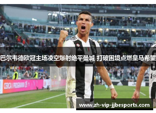 巴尔韦德欧冠主场凌空爆射绝平曼城 打破困境点燃皇马希望