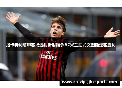 洛卡特利意甲客场远射折射绝杀AC米兰助尤文图斯逆袭胜利 洛卡特利意甲客场远射折射绝杀AC米兰助尤文图斯逆袭胜利