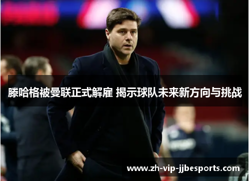滕哈格被曼联正式解雇 揭示球队未来新方向与挑战 滕哈格被曼联正式解雇 揭示球队未来新方向与挑战