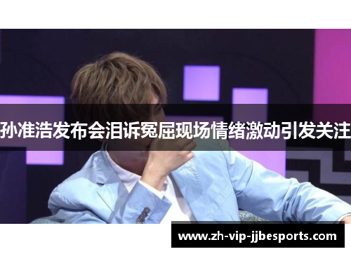 孙准浩发布会泪诉冤屈现场情绪激动引发关注